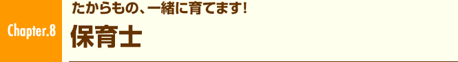 Chapter.8 たからもの、一緒に育てます! 保育士